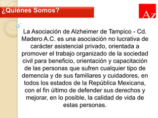 ¿Quiénes Somos?
La Asociación de Alzheimer de Tampico - Cd.
Madero A.C. es una asociación no lucrativa de
carácter asistencial privado, orientada a
promover el trabajo organizado de la sociedad
civil para beneficio, orientación y capacitación
de las personas que sufren cualquier tipo de
demencia y de sus familiares y cuidadores, en
todos los estados de la República Mexicana,
con el fin último de defender sus derechos y
mejorar, en lo posible, la calidad de vida de
estas personas.

 