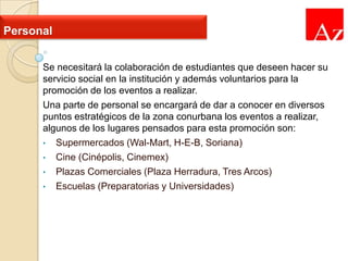 Personal
Se necesitará la colaboración de estudiantes que deseen hacer su
servicio social en la institución y además voluntarios para la
promoción de los eventos a realizar.
Una parte de personal se encargará de dar a conocer en diversos
puntos estratégicos de la zona conurbana los eventos a realizar,
algunos de los lugares pensados para esta promoción son:
• Supermercados (Wal-Mart, H-E-B, Soriana)
• Cine (Cinépolis, Cinemex)
• Plazas Comerciales (Plaza Herradura, Tres Arcos)
• Escuelas (Preparatorias y Universidades)

 