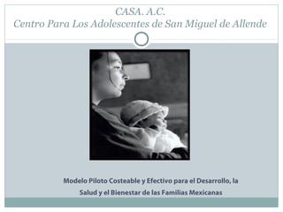 CASA. A.C.
Centro Para Los Adolescentes de San Miguel de Allende
Modelo Piloto Costeable y Efectivo para el Desarrollo, la
Salud y el Bienestar de las Familias Mexicanas
 