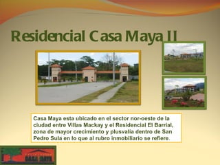 Residencial C asa Maya II




   Casa Maya esta ubicado en el sector nor-oeste de la
   ciudad entre Villas Mackay y el Residencial El Barrial,
   zona de mayor crecimiento y plusvalía dentro de San
   Pedro Sula en lo que al rubro inmobiliario se refiere.
 