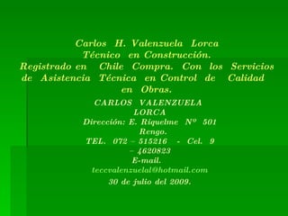 Carlos  H. Valenzuela  Lorca Técnico  en Construcción. Registrado en  Chile  Compra.  Con  los  Servicios de  Asistencia  Técnica  en Control  de  Calidad  en  Obras. CARLOS  VALENZUELA  LORCA Dirección: E. Riquelme  Nº  501  Rengo. TEL.  072 – 515216  -  Cel.  9 – 4620823 E-mail.  [email_address] 30 de julio del 2009. 