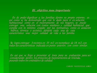 El  objetivo mas importante Es  de  poder dignificar  a  las  familias  dentro  su  propio  entorno,  es  así  como  se  ha  demostrado  que  con  lo  dado  para  ir  en solución  habitacional  como  en  el  mejoramiento  de  sus  hogares,  se  puede  entregar  una  solución  con  costos  similares  y  calidad  habitacial  que  cumpla  con  lo  mínimo  exigido  por  las  normativas,  como  es  aislación  hídrica,  térmica  y  acústica,  dándole  cada  una  de  esta  característica  una  mejor  calidad  de  vida  a  las  familia. Se  logra entregar  3 recintos en  35  m2  en reemplazo  de 18  m2, con todas las características  indicada en punto  anterior,  con  costo  similar. Es  así  que  se  llego  a  presentar  al  fosis  para  su  evaluación  para ser  considerando  dentro  los proyectos de mejoramientos de vivienda,  pasando todos los estándares de calidad. CARLOS  VALENZUELAL  LORCA 