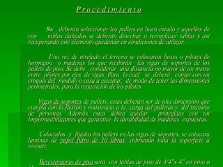 P r o c e d i m i e n t o   Se  deberán seleccionar los pallets en buen estado y aquellos de con  tablas dañadas se deberán desechar o reemplazar tablas y así recuperando este elemento quedando en condiciones de utilizar. Una vez de nivelado el terreno se colocaran bases o pilotes de hormigón  o maderas los que recibirán  las vigas de soportes de los pallets de piso. Se debe  considerar  una distancia no mayor de un metro entre  pilotes por ejes  de vigas. Para  lo cual  se  deberá  contar con un croquis del  modulo o casa a ejecutar,  de modo de tener las dimensiones perimetrales, para la repartición de los pilotes Vigas de soportes  de pallets, estas deberán ser de una dimensión que cumpla con la flexión y resistencia a la  carga del palletas y  del transito de personas. Además estas deben quedar  protegidas con un impermeabilizantes que garantice  la durabilidad de maderas  expuestas. Colocados  y  fijados los pallets en las vigas de soportes, se colocara laminas de  papel filtro de 10 libras , cubriendo toda la superficie a revestir. Revestimiento de piso  será  con tablas de piso de 3/4”x 4” en pino o álamo cepilladas en una cara machihembrada. Carlos  Valenzuela Lorca 