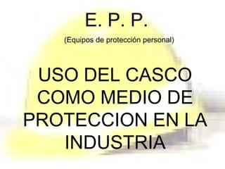 E. P. P.
(Equipos de protección personal)
USO DEL CASCO
COMO MEDIO DE
PROTECCION EN LA
INDUSTRIA
 