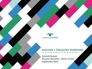 Inclusión	
  +	
  Educación	
  Ambiental	
  	
  
Gonzalo	
  Bazgan	
  
Director	
  Ejecu;vo	
  -­‐	
  Cascos	
  Verdes	
  
Sep;embre	
  2013	
  
 