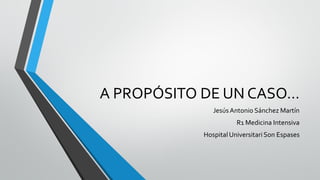 A PROPÓSITO DE UN CASO…
JesúsAntonio Sánchez Martín
R1 Medicina Intensiva
HospitalUniversitari Son Espases
 