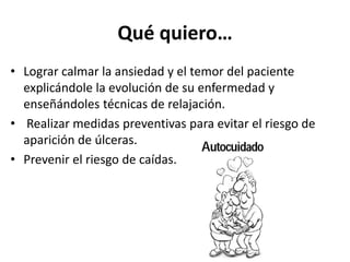 Qué quiero… 
• Lograr calmar la ansiedad y el temor del paciente 
explicándole la evolución de su enfermedad y 
enseñándoles técnicas de relajación. 
• Realizar medidas preventivas para evitar el riesgo de 
aparición de úlceras. 
• Prevenir el riesgo de caídas. 
 