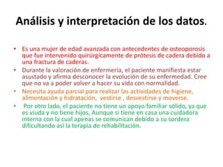Análisis y interpretación de los datos. 
• Es una mujer de edad avanzada con antecedentes de osteoporosis 
que fue intervenido quirúrgicamente de prótesis de cadera debido a 
una fractura de caderas. 
• Durante la valoración de enfermería, el paciente manifiesta estar 
asustado y afirma desconocer la evolución de su enfermedad. Cree 
que no va a poder volver a hacer su vida con normalidad. 
• Necesita ayuda parcial para realizar las actividades de higiene, 
alimentación y hidratación, vestirse , desvestirse y moverse. 
• Por otro lado, el paciente no tiene un apoyo familiar sólido, ya que 
es viuda y no tiene hijos, Aunque si tiene en casa una cuidadora 
interna con la cual apenas se comunican debido a su sordera 
dificultando así la terapia de rehabilitación. 
 
