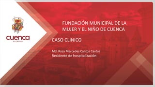 FUNDACIÓN MUNICIPAL DE LA
MUJER Y EL NIÑO DE CUENCA
CASO CLINICO
Md. Rosa Mercedes Cantos Cantos
Residente de hospitalización
 
