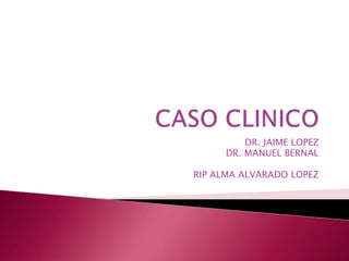 CASO CLINICO DR. JAIME LOPEZ DR. MANUEL BERNAL RIP ALMA ALVARADO LOPEZ 