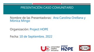 PRESENTACIÓN CASO COMUNITARIO
Nombre de las Presentadoras: Ana Carolina Orellana y
Mónica Mingo
Organización: Project HOPE
Fecha: 10 de Septiembre, 2022
 