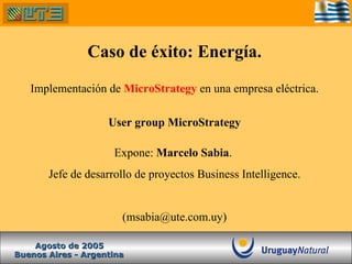 Caso de éxito: Energía. Implementación de  MicroStrategy  en una empresa eléctrica. User group MicroStrategy Expone:  Marcelo Sabia .  Jefe de desarrollo de proyectos Business Intelligence. (msabia@ute.com.uy) Buenos Aires - Argentina Agosto de 2005 