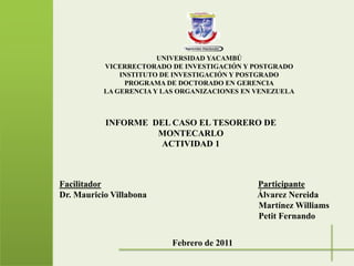 UNIVERSIDAD YACAMBÚVICERRECTORADO DE INVESTIGACIÓN Y POSTGRADOINSTITUTO DE INVESTIGACIÓN Y POSTGRADOPROGRAMA DE DOCTORADO EN GERENCIALA GERENCIA Y LAS ORGANIZACIONES EN VENEZUELA  INFORME  DEL CASO EL TESORERO DE MONTECARLOACTIVIDAD 1 FacilitadorParticipanteDr. Mauricio Villabona                                                  Álvarez Nereida                                                                                                                                                                                                                         Martínez Williams                                                                                                   Petit Fernando Febrero de 2011 