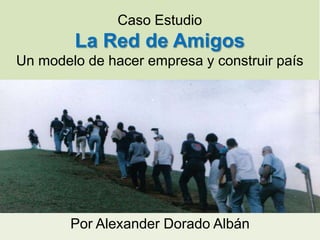 Caso Estudio
        La Red de Amigos
Un modelo de hacer empresa y construir país




        Por Alexander Dorado Albán
 