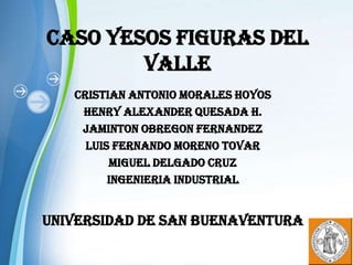 CASO YESOS FIGURAS DEL
        VALLE
   CRISTIAN ANTONIO MORALES HOYOS
    HENRY ALEXANDER QUESADA H.
    JAMINTON OBREGON FERNANDEZ
     LUIS FERNANDO MORENO TOVAR
         MIGUEL DELGADO CRUZ
         INGENIERIA INDUSTRIAL


UNIVERSIDAD DE SAN BUENAVENTURA

                                    Page 1
 