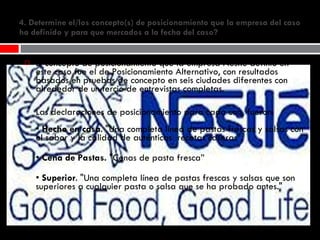 4. Determine el/los concepto(s) de posicionamiento que la empresa del caso ha definido y para que mercados a la fecha del caso? El concepto de posicionamiento que la empresa Nestle definió en este caso fue el de Posicionamiento Alternativo, con resultados basados en pruebas de concepto en seis ciudades diferentes con alrededor de un tercio de entrevistas completas.   Las declaraciones de posicionamiento para cada uno, fueron:  •  Hecho en casa . "Una completa línea de pastas frescas y salsas con el sabor y la calidad de auténticas  recetas caseras".  •  Cena de Pastas.  "Cenas de pasta fresca” •  Superior . "Una completa línea de pastas frescas y salsas que son superiores a cualquier pasta o salsa que se ha probado antes." 