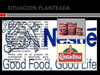 SITUACION PLANTEADA Nestlé una compañía líder mundial en productos alimenticios, con participación en el mercado de Estados Unidos cuenta con una marca llamada Contadina la cual es especializada en comida Italiana, donde se comercializa pasta y salsas, la empresa está en  el proyecto de lanzar un nuevo producto el cual es Pizza fresca refrigerada para preparar en 15 minutos, donde se ofrece al cliente la oportunidad de realizar la pizza de acuerdo su gusto. Nestle está en el proceso de investigación y desarrollo, para determinar la aceptación del mercado. 