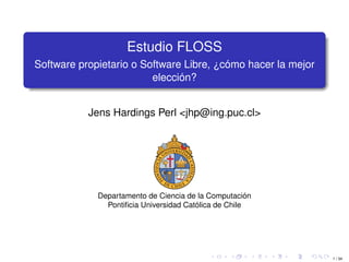1 / 34
Estudio FLOSS
Software propietario o Software Libre, ¿cómo hacer la mejor
elección?
Jens Hardings Perl <jhp@ing.puc.cl>
Departamento de Ciencia de la Computación
Pontiﬁcia Universidad Católica de Chile
 