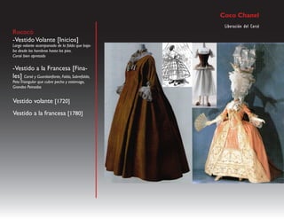Coco Chanel
                                                  Liberación del Corsé
Rococó
-Vestido Volante [Inicios]
Largo volante acampanado de la falda que baja-
ba desde los hombros hasta los pies.
Corsé bien apretado


-Vestido a la Francesa [Fina-
les] Corsé y Guardainfante, Falda, Sobrefalda,
Peto Triangular que cubre pecho y estómago,
Grandes Peinados


Vestido volante [1720]
Vestido a la francesa [1780]
 