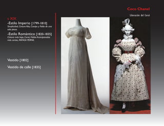 Coco Chanel
                                                    Liberación del Corsé
s XIX
-Estilo Imperio [1799-1810]
Simplicidad, Cintura Alta, Cuerpo y Falda de una
sola pieza.
-Estilo Romántico [1820-1835]
Cintura más baja, Corsé, Faldas Acampanadas
más cortas, MANGA PERNIL




Vestido [1802]
Vestido de calle [1835]
 