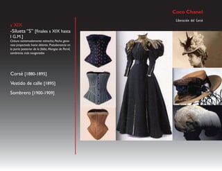 Coco Chanel
                                                     Liberación del Corsé
s XIX
-Silueta “S” [finales s XIX hasta
I G.M.]
Cintura extremadamente estrecha, Pecho gene-
roso proyectado hacia delante, Protuberancia en
la parte posterior de la falda, Mangas de Pernil,
sombreros más exagerados




Corsé [1880-1895]
Vestido de calle [1895]
Sombrero [1900-1909]
 