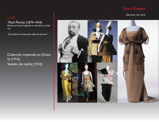 Coco Chanel
                                                    Liberación del Corsé
s XX
-Paul Poiret [1879-1944]
Eliminó el Corsé, Inspirado en Fauvismo y Cubis-
mo

“Sí, yo liberé el busto, pero trabé las piernas”




Colección inspirada en Orien-
te [1914]
Vestido de noche [1910]
 