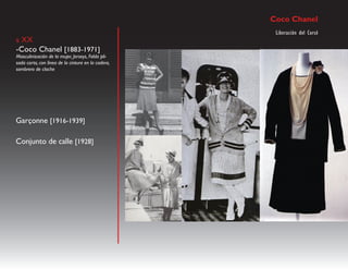 Coco Chanel
                                                     Liberación del Corsé
s XX
-Coco Chanel [1883-1971]
Masculinización de la mujer, Jerseys, Falda pli-
sada corta, con línea de la cintura en la cadera,
sombrero de cloche




Garçonne [1916-1939]

Conjunto de calle [1928]
 