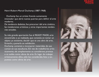 READY
                                                           a
                                                            MADE
                                                               l   d   e   s   e   n   h   o




Henri-Robert-Marcel Duchamp (1887-1968)

   Duchamp fue un artista francés sumamente
innovador que abrió nuevas puertas para definir el arte
moderno.
De tendencia dadaísta, fue precursor del arte cinético,
las instalaciones artísticas y otras importantes tenden-
cias actuales.

Su más grande aportación fue el READY MADE, arte
encontrado o ya realizado, que consistía en tomar un
objeto ya existente, decidir que es una obra de arte,
firmarlo y ponerlo en exhibición.
Duchamp comenzó a incorporar materiales de uso
común en sus esculturas. Em vez de trabalhá-los artis-
ticamente, ele simplesmente os considerava prontos
e os exibia como obras de arte. En lugar de trabajar
artísticamente ellos, sólo los consideraba listo y ex-
puestas como obras de arte.
 