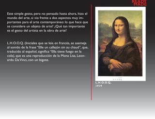 READY
                                                                           a
                                                                            MADE
                                                                               l   d   e   s   e   n   h   o




Este simple gesto, pero no pensado hasta ahora, hizo el
mundo del arte, si vio frente a dos aspectos muy im-
portantes para el arte contemporáneo: lo que hace que
se considere un objeto de arte? ¿Qué tan importante
es el gesto del artista en la obra de arte?


L.H.O.O.Q. (Iniciales que se leía en francés, se asemeja
al sonido de la frase “Elle un callejón sin au chaud”, que,
traducido al español, significa “Ella tiene fuego en la
cola), que es una reproducción de la Mona Lisa, Leon-
ardo Da Vinci, con un bigote.




                                                              L.H.O.O.Q,
                                                              1919
 
