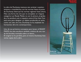 READY
                                                                            a
                                                                             MADE
                                                                                l   d   e   s   e   n   h   o




La obra de Duchamp mantuvo ese carácter cuestion-
amiento e insatisfechos con las normas hasta el punto
de Duchamp destruyó las normas vigentes hasta ahora.
Hizo una forma de arte que no encajaban en ninguna
categoría. Los Ready Mades no son la pintura, el graba-
do y la escultura son ni siquiera como él los hizo. Con
este acto, para designar un objeto producido en serie,
como una obra de arte, Duchamp se ha ampliado los
horizontes del arte contemporáneo.

Uno de sus primeros conceptos para lanzar el READY
MADE, fue esta escultura también cinética de una rue-
da de bicicleta montada sobre un banco.
El original se ha perdido, pero el mismo Duchamp hizo
varias copias de la obra




                                                          Roda de
                                                          bicicleta, 1913
 