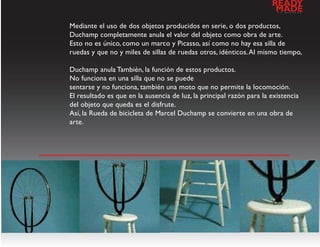 READY
                                                                       MADE
                                                                        a   l   d   e   s   e   n   h   o




Mediante el uso de dos objetos producidos en serie, o dos productos,
Duchamp completamente anula el valor del objeto como obra de arte.
Esto no es único, como un marco y Picasso, así como no hay esa silla de
ruedas y que no y miles de sillas de ruedas otros, idénticos. Al mismo tiempo,

Duchamp anula También, la función de estos productos.
No funciona en una silla que no se puede
sentarse y no funciona, también una moto que no permite la locomoción.
El resultado es que en la ausencia de luz, la principal razón para la existencia
del objeto que queda es el disfrute.
Así, la Rueda de bicicleta de Marcel Duchamp se convierte en una obra de
arte.




                           galeria de imagenes
 