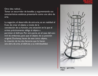 READY
                                                                                 a
                                                                                  MADE
                                                                                     l   d   e   s   e   n   h   o




Otra idea radical…
Tomar un escurridor de botellas y argumentando sus
características estéticas presentarlo como una obra de
arte.

La negación, el desarrollo de anti-arte, es en realidad el
fruto de crear el objeto a través de la
cancelación de su función, una situación en la que el
artista prácticamente obliga al objeto a
permiten el disfrute. Por otra parte, en el caso del con-
trol de embarazo, para que el objeto de su posición
original, Duchamp, hacen de este único objeto,
la creación de los dos factores que lo hacen
una obra de arte, el disfrute y su individualidad.




                                                             Porta - garrafas,
                                                             1964
 