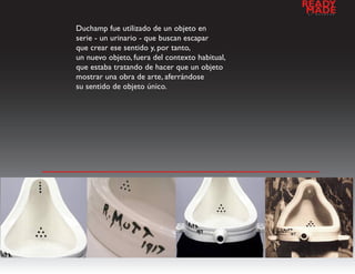 READY
                                                a
                                                 MADE
                                                    l   d   e   s   e   n   h   o




Duchamp fue utilizado de un objeto en
serie - un urinario - que buscan escapar
que crear ese sentido y, por tanto,
un nuevo objeto, fuera del contexto habitual,
que estaba tratando de hacer que un objeto
mostrar una obra de arte, aferrándose
su sentido de objeto único.




                          galeria de imagenes
 