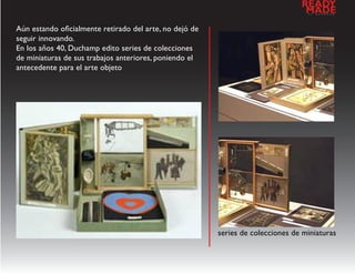READY
                                                                                  MADE
                                                                                   a   l   d   e   s   e   n   h   o




Aún estando oficialmente retirado del arte, no dejó de
seguir innovando.
En los años 40, Duchamp edito series de colecciones
de miniaturas de sus trabajos anteriores, poniendo el
antecedente para el arte objeto




                                                         series de colecciones de miniaturas
 