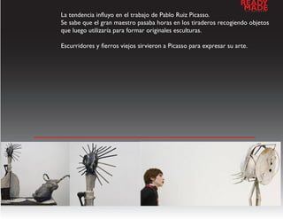 READY
                                                                      MADE
                                                                       a   l   d   e   s   e   n   h   o


La tendencia influyo en el trabajo de Pablo Ruiz Picasso.
Se sabe que el gran maestro pasaba horas en los tiraderos recogiendo objetos
que luego utilizaría para formar originales esculturas.

Escurridores y fierros viejos sirvieron a Picasso para expresar su arte.




                           galeria de imagenes
 