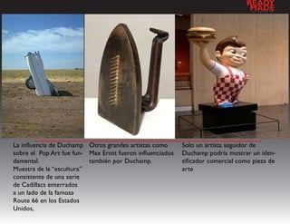 READY
                                                                                  MADE
                                                                                   a   l   d   e   s   e   n   h   o




La influencia de Duchamp Otros grandes artistas como       Solo un artista seguidor de
sobre el Pop Art fue fun- Max Ernst fueron influenciados   Duchamp podría mostrar un iden-
damental.                 también por Duchamp.             tificador comercial como pieza de
Muestra de la “escultura”                                  arte
consistente de una serie
de Cadillacs enterrados
a un lado de la famosa
Route 66 en los Estados
Unidos,
 