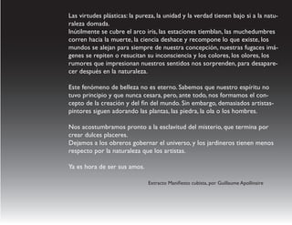 Las virtudes plásticas: la pureza, la unidad y la verdad tienen bajo si a la natu-
raleza domada.
Inútilmente se cubre el arco iris, las estaciones tiemblan, las muchedumbres
corren hacia la muerte, la ciencia deshace y recompone lo que existe, los
mundos se alejan para siempre de nuestra concepción, nuestras fugaces imá-
genes se repiten o resucitan su inconsciencia y los colores, los olores, los
rumores que impresionan nuestros sentidos nos sorprenden, para desapare-
cer después en la naturaleza.

Este fenómeno de belleza no es eterno. Sabemos que nuestro espíritu no
tuvo principio y que nunca cesara, pero, ante todo, nos formamos el con-
cepto de la creación y del fin del mundo. Sin embargo, demasiados artistas-
pintores siguen adorando las plantas, las piedra, la ola o los hombres.

Nos acostumbramos pronto a la esclavitud del misterio, que termina por
crear dulces placeres.
Dejamos a los obreros gobernar el universo, y los jardineros tienen menos
respecto por la naturaleza que los artistas.

Ya es hora de ser sus amos.

                               Extracto Manifiesto cubista, por Guillaume Apollinaire
 