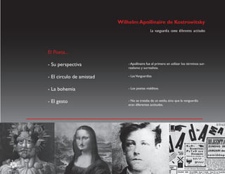 Wilhelm Apollinaire de Kostrowitsky
                                              La vanguardia como diferentes actitudes




El Poeta...

- Su perspectiva              - Apollinaire fue el primero en utilizar los términos sur-
                              realismo y surrealista.

- El circulo de amistad       - Las Vanguardias


- La bohemia                  - Los poetas malditos.


- El gesto                    - No se trataba de un estilo, sino que la vanguardia
                              eran diferentes actitudes.
 