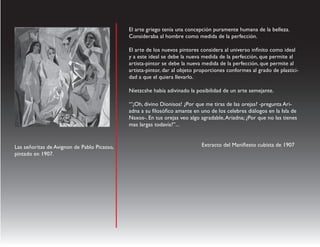 El arte griego tenia una concepción puramente humana de la belleza.
                                             Consideraba al hombre como medida de la perfección.

                                             El arte de los nuevos pintores considera al universo infinito como ideal
                                             y a este ideal se debe la nueva medida de la perfección, que permite al
                                             artista-pintor se debe la nueva medida de la perfección, que permite al
                                             artista-pintor, dar al objeto proporciones conformes al grado de plastici-
                                             dad a que el quiera llevarlo.

                                             Nietzcshe había adivinado la posibilidad de un arte semejante.

                                             “’¡Oh, divino Dionisos! ¿Por que me tiras de las orejas? -pregunta Ari-
                                             adna a su filosófico amante en uno de los celebres diálogos en la Isla de
                                             Naxos-. En tus orejas veo algo agradable, Ariadna; ¿Por que no las tienes
                                             mas largas todavía?”...


Las señoritas de Avignon de Pablo Picasso,                                  Extracto del Manifiesto cubista de 1907
pintado en 1907.
 