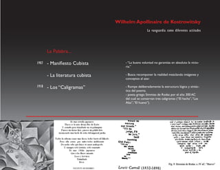 Wilhelm Apollinaire de Kostrowitsky
                                                     La vanguardia como diferentes actitudes




       La Palabra...

1907   - Manifiesto Cubista          - “La buena voluntad no garantiza en absoluto la victo-
                                     ria.”

       - La literatura cubista       - Busca recomponer la realidad mezclando imágenes y
                                     conceptos al azar.

1918   - Los “Caligramas”            - Rompe deliberadamente la estructura lógica y sintác-
                                     tica del poema.
                                     - poeta griego Simmias de Rodas por el año 300 AC
                                     del cual se conservan tres caligramas (“El hacha”, “Las
                                     Alas”, “El huevo”).
 