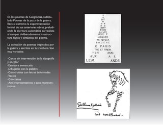 En los poemas de Caligramas, subtitu-
lado Poemas de la paz y de la guerra,
lleva al extremo la experimentación
formal de sus anteriores obras, preludi-
ando la escritura automática surrealista
al romper deliberadamente la estruc-
tura lógica y sintáctica del poema.

La colección de poemas inspirados por
la guerra y escritos en la trinchera. Son
muy variados:

-Con o sin intervención de la tipografía
y el color
-Escritura enmarcada
-Dibujados con la palabra
-Construidos con letras deformadas
-Vacíos
-Concretos
-Anti-representativos y auto-represen-
tativos.
 