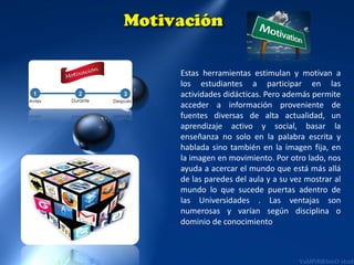 Estas herramientas estimulan y motivan a
los estudiantes a participar en las
actividades didácticas. Pero además permite
acceder a información proveniente de
fuentes diversas de alta actualidad, un
aprendizaje activo y social, basar la
enseñanza no solo en la palabra escrita y
hablada sino también en la imagen fija, en
la imagen en movimiento. Por otro lado, nos
ayuda a acercar el mundo que está más allá
de las paredes del aula y a su vez mostrar al
mundo lo que sucede puertas adentro de
las Universidades . Las ventajas son
numerosas y varían según disciplina o
dominio de conocimiento.

 