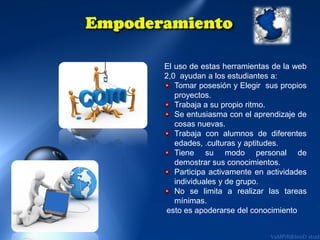 El uso de estas herramientas de la web
2,0 ayudan a los estudiantes a:
Tomar posesión y Elegir sus propios
proyectos.
Trabaja a su propio ritmo.
Se entusiasma con el aprendizaje de
cosas nuevas.
Trabaja con alumnos de diferentes
edades, .culturas y aptitudes.
Tiene su modo personal de
demostrar sus conocimientos.
Participa activamente en actividades
individuales y de grupo.
No se limita a realizar las tareas
mínimas.
esto es apoderarse del conocimiento

 