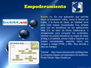Bubble Us: Es una aplicación que permite
hacer el brainstorm online, como lo llaman en
ingles, o la lluvia de ideas, en realidad sirve
para crear mapas conceptuales muy simples
pero con los beneficios de las aplicaciones
Web 2.0, es decir de forma colaborativa, o
simplemente para compartir los contenidos,
también se puede incorporar su mapa de ideas
al blog o al website, enviar mails e imprimir sus
mapas conceptuales, exportar como una
imagen o código HTML y XML. Muy sencillo y
fácil de manejar.
Tutorial: http://www.educacontic.es/blog/creay-comparte-mapas-conceptuales-con-bubbl-us
Portal Oficial: https://bubbl.us/

 