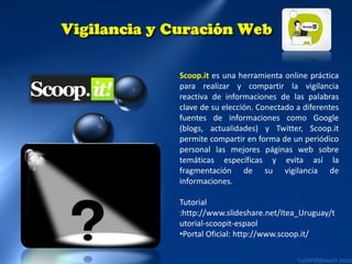 Scoop.it es una herramienta online práctica
para realizar y compartir la vigilancia
reactiva de informaciones de las palabras
clave de su elección. Conectado a diferentes
fuentes de informaciones como Google
(blogs, actualidades) y Twitter, Scoop.it
permite compartir en forma de un periódico
personal las mejores páginas web sobre
temáticas específicas y evita así la
fragmentación de su vigilancia de
informaciones.

Tutorial
:http://www.slideshare.net/Itea_Uruguay/t
utorial-scoopit-espaol
•Portal Oficial: http://www.scoop.it/

 
