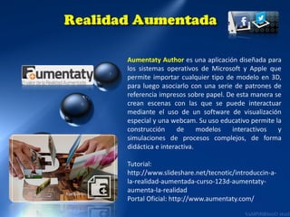 Aumentaty Author es una aplicación diseñada para
los sistemas operativos de Microsoft y Apple que
permite importar cualquier tipo de modelo en 3D,
para luego asociarlo con una serie de patrones de
referencia impresos sobre papel. De esta manera se
crean escenas con las que se puede interactuar
mediante el uso de un software de visualización
especial y una webcam. Su uso educativo permite la
construcción
de
modelos
interactivos
y
simulaciones de procesos complejos, de forma
didáctica e interactiva.
Tutorial:
http://www.slideshare.net/tecnotic/introduccin-ala-realidad-aumentada-curso-123d-aumentatyaumenta-la-realidad
Portal Oficial: http://www.aumentaty.com/

 