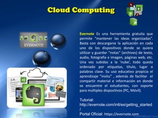 Evernote Es una herramienta gratuita que
permite “mantener las ideas organizadas”.
Basta con descargarse la aplicación en cada
uno de los dispositivos donde se quiera
utilizar y guardar “notas” (archivos) de texto,
audio, fotografía e imagen, páginas web, etc.
Una vez subidas a la ‘nube’, todo queda
ordenado por etiquetas, título, lugar o
palabras clave. Su uso educativo propicia el
aprendizaje “insitu” , además de facilitar el
compartir material e información en donde
se encuentre el estudiantes, con soporte
para múltiples dispositivos (PC, Móvil).
Tutorial:
http://evernote.com/intl/es/getting_started
/
Portal Oficial: https://evernote.com

 