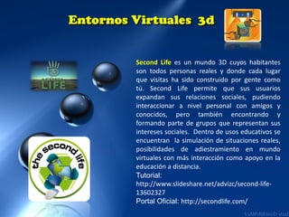 Second Life es un mundo 3D cuyos habitantes
son todos personas reales y donde cada lugar
que visitas ha sido construido por gente como
tú. Second Life permite que sus usuarios
expandan sus relaciones sociales, pudiendo
interaccionar a nivel personal con amigos y
conocidos, pero también encontrando y
formando parte de grupos que representan sus
intereses sociales. Dentro de usos educativos se
encuentran la simulación de situaciones reales,
posibilidades de adiestramiento en mundo
virtuales con más interacción como apoyo en la
educación a distancia.
Tutorial:
http://www.slideshare.net/advizc/second-life13602327
Portal Oficial: http://secondlife.com/

 