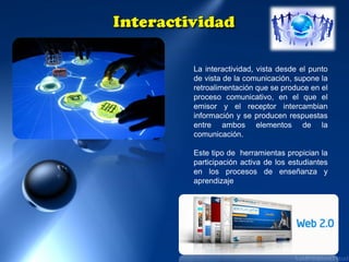 La interactividad, vista desde el punto
de vista de la comunicación, supone la
retroalimentación que se produce en el
proceso comunicativo, en el que el
emisor y el receptor intercambian
información y se producen respuestas
entre ambos elementos de la
comunicación.
Este tipo de herramientas propician la
participación activa de los estudiantes
en los procesos de enseñanza y
aprendizaje

 