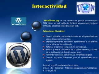 WordPress.org :es un sistema de gestión de contenido
CMS (siglas en del inglés de Content Management System)
enfocado a la creación de bitácoras web.
Aplicaciones Educativas:
Crear y difundir contenidos basados en el aprendizaje de
pequeños descubrimientos.
Expresar opiniones personales aprendiendo a ser críticos
con la información publicada.
Reforzar el carácter temporal del aprendizaje.
Valorar y tomar conciencia de la palabra escrita, a través
de la publicación de los diferentes post.
Fomentar la lectura comprensiva en formato digital.
Ofrecer soportes diferentes para el aprendizaje entre
iguales.
Tutorial: http://tutorial-wordpress.info/
Enlace de Descarga: http://es.wordpress.org/wordpress3.7.1-es_ES.zip

 